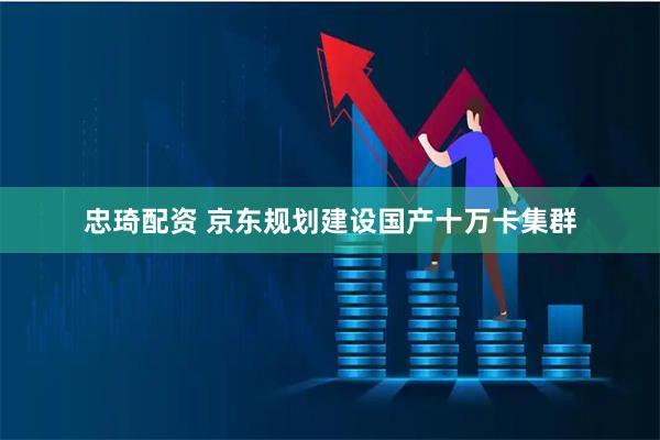 忠琦配资 京东规划建设国产十万卡集群