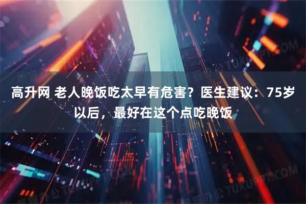 高升网 老人晚饭吃太早有危害？医生建议：75岁以后，最好在这个点吃晚饭
