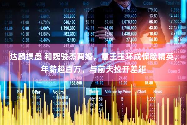 达麟操盘 和魏骏杰离婚，靠王玉环成保险精英，年薪超百万，与前夫拉开差距