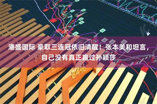 港盛国际 豪取三连冠依旧清醒！张本美和坦言，自己没有真正赢过孙颖莎
