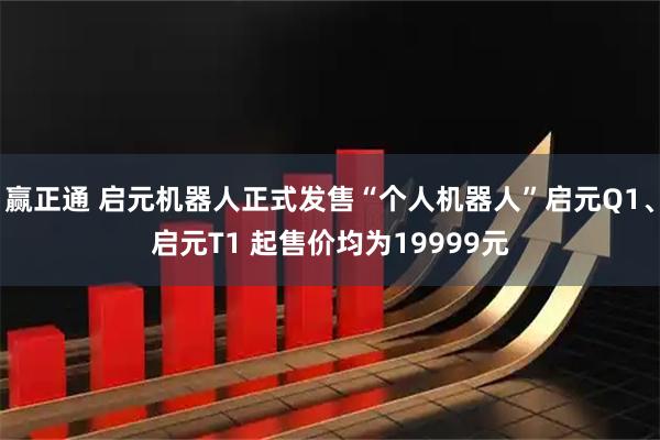 赢正通 启元机器人正式发售“个人机器人”启元Q1、启元T1 起售价均为19999元