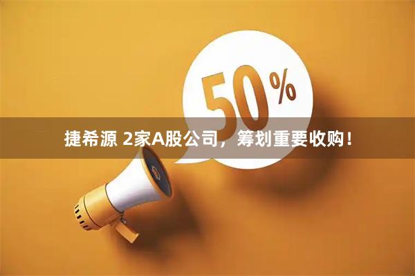 捷希源 2家A股公司，筹划重要收购！
