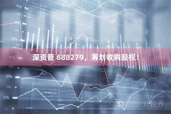 深资管 688279，筹划收购股权！