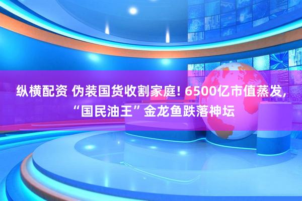 纵横配资 伪装国货收割家庭! 6500亿市值蒸发, “国民油王”金龙鱼跌落神坛
