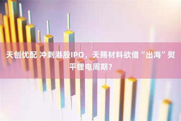 天创优配 冲刺港股IPO，天赐材料欲借“出海”熨平锂电周期？