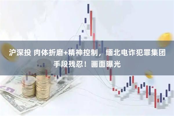 沪深投 肉体折磨+精神控制，缅北电诈犯罪集团手段残忍！画面曝光
