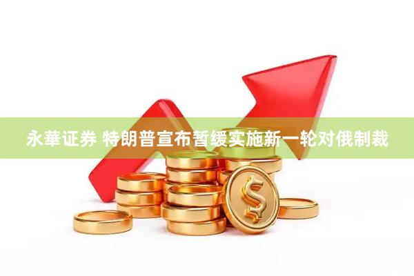 永華证券 特朗普宣布暂缓实施新一轮对俄制裁