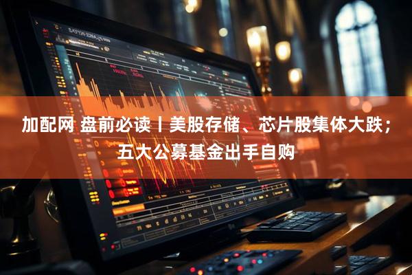 加配网 盘前必读丨美股存储、芯片股集体大跌；五大公募基金出手自购