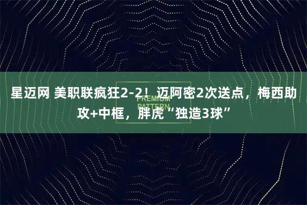星迈网 美职联疯狂2-2！迈阿密2次送点，梅西助攻+中框，胖虎“独造3球”