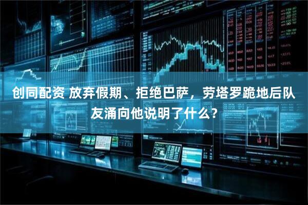 创同配资 放弃假期、拒绝巴萨,劳塔罗跪地后队友涌向他说明了什么?