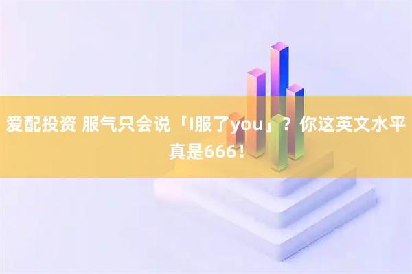 爱配投资 服气只会说「I服了you」？你这英文水平真是666！