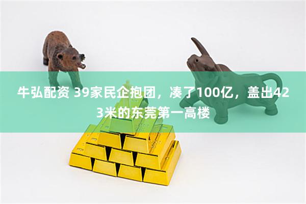 牛弘配资 39家民企抱团，凑了100亿，盖出423米的东莞第一高楼