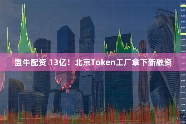 盟牛配资 13亿!北京Token工厂拿下新融资