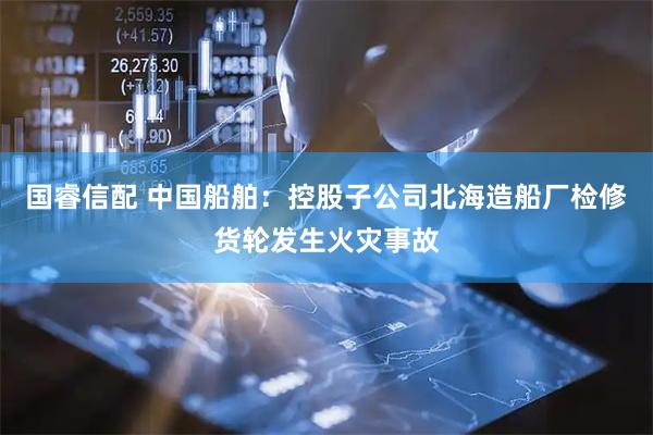 国睿信配 中国船舶：控股子公司北海造船厂检修货轮发生火灾事故
