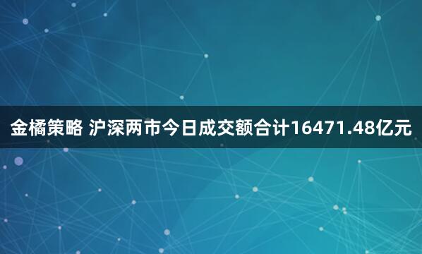 金橘策略 沪深两市今日成交额合计16471.48亿元