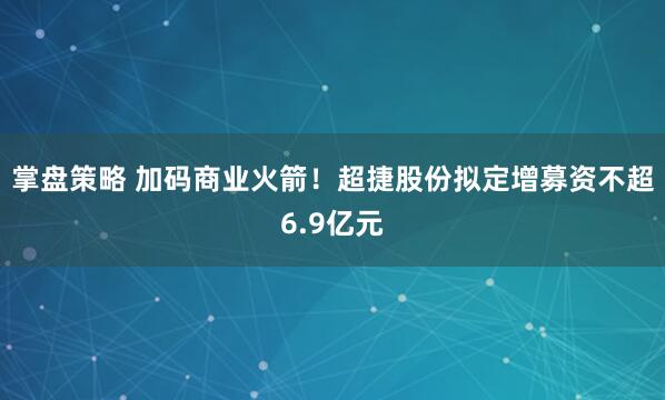 掌盘策略 加码商业火箭！超捷股份拟定增募资不超6.9亿元