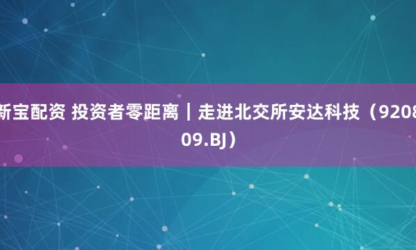新宝配资 投资者零距离|走进北交所安达科技(920809.BJ)