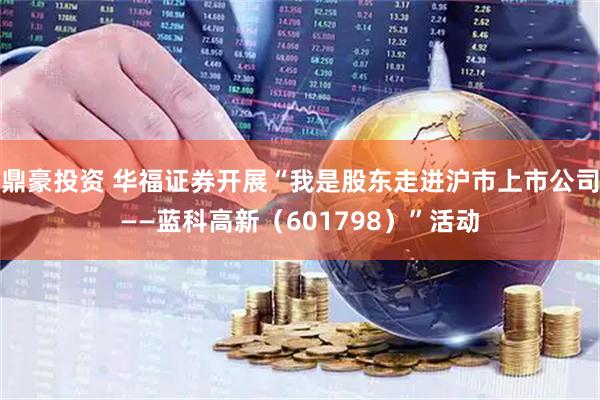 鼎豪投资 华福证券开展“我是股东走进沪市上市公司——蓝科高新(601798)”活动