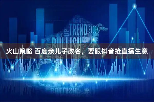 火山策略 百度亲儿子改名,要跟抖音抢直播生意