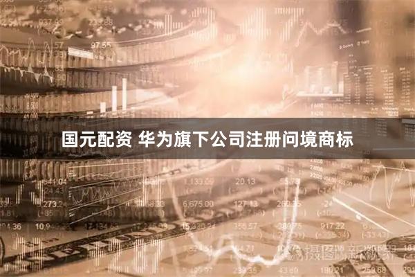 国元配资 华为旗下公司注册问境商标